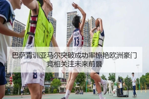 巴萨青训亚马尔突破成功率惊艳欧洲豪门竞相关注未来前景