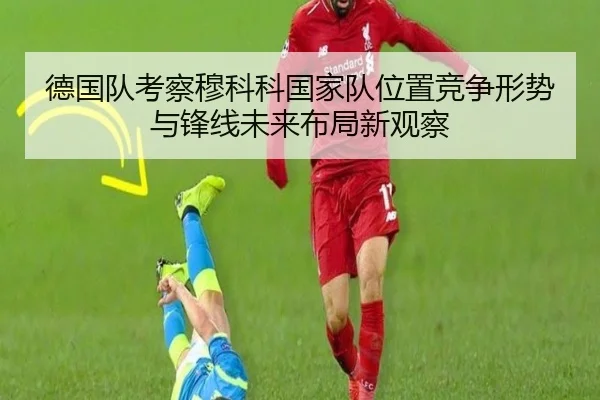 德国队考察穆科科国家队位置竞争形势与锋线未来布局新观察