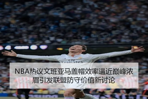 NBA热议文班亚马盖帽效率逼近巅峰浓眉引发联盟防守价值新讨论
