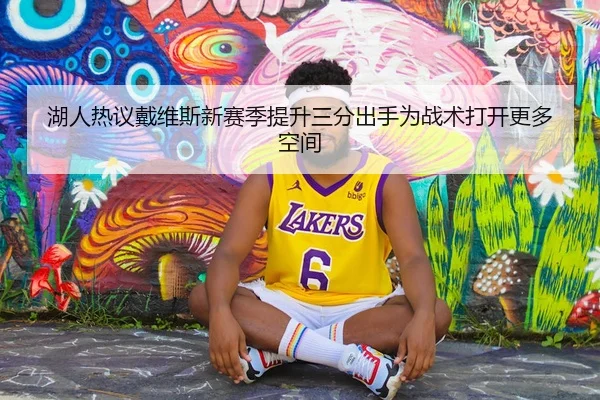 湖人热议戴维斯新赛季提升三分出手为战术打开更多空间