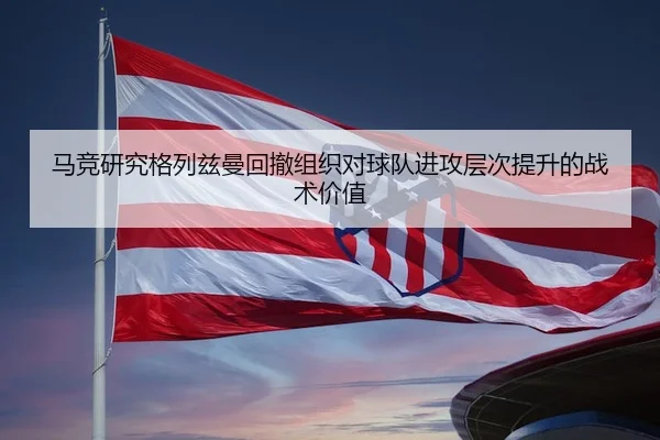 马竞研究格列兹曼回撤组织对球队进攻层次提升的战术价值