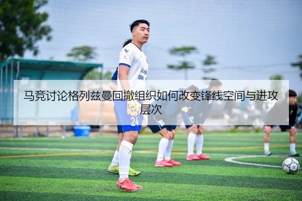 马竞讨论格列兹曼回撤组织如何改变锋线空间与进攻层次