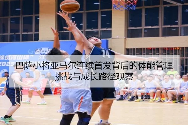 巴萨小将亚马尔连续首发背后的体能管理挑战与成长路径观察