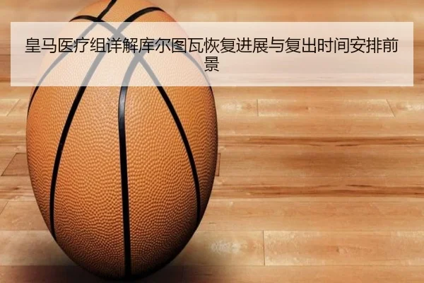 皇马医疗组详解库尔图瓦恢复进展与复出时间安排前景