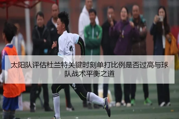 太阳队评估杜兰特关键时刻单打比例是否过高与球队战术平衡之道