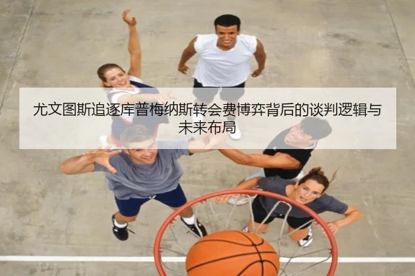 尤文图斯追逐库普梅纳斯转会费博弈背后的谈判逻辑与未来布局