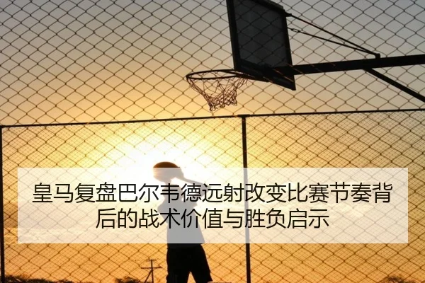 皇马复盘巴尔韦德远射改变比赛节奏背后的战术价值与胜负启示