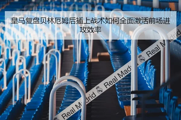 皇马复盘贝林厄姆后插上战术如何全面激活前场进攻效率