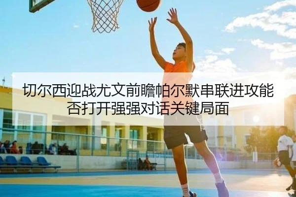 切尔西迎战尤文前瞻帕尔默串联进攻能否打开强强对话关键局面